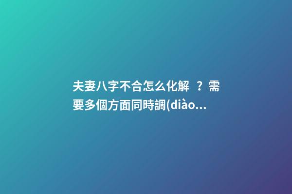 夫妻八字不合怎么化解？需要多個方面同時調(diào)整